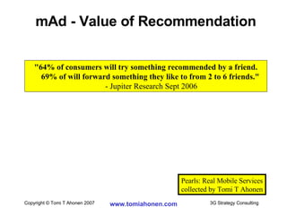 mAd - Value of Recommendation Pearls: Real Mobile Services collected by Tomi T Ahonen "64% of consumers will try something recommended by a friend. 69% of will forward something they like to from 2 to 6 friends."   - Jupiter Research Sept 2006 