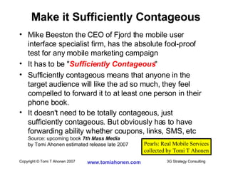 Mike Beeston the CEO of Fjord the mobile user interface specialist firm, has the absolute fool-proof test for any mobile marketing campaign It has to be " Sufficiently Contageous " Sufficiently contageous means that anyone in the target audience will like the ad so much, they feel compelled to forward it to at least one person in their phone book. It doesn't need to be totally contageous, just sufficiently contageous. But obviously has to have forwarding ability whether coupons, links, SMS, etc Source: upcoming book  7th Mass Media   by Tomi Ahonen estimated release late 2007 Make it Sufficiently Contageous Pearls: Real Mobile Services collected by Tomi T Ahonen 