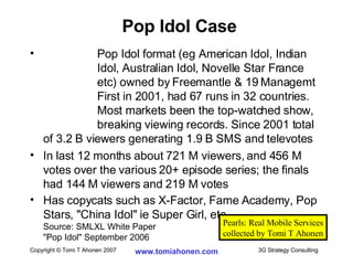 Pop Idol format (eg American Idol, Indian   Idol, Australian Idol, Novelle Star France   etc) owned by Freemantle & 19 Managemt   First in 2001, had 67 runs in 32 countries.   Most markets been the top-watched show,   breaking viewing records. Since 2001 total of 3.2 B viewers generating 1.9 B SMS and televotes In last 12 months about 721 M viewers, and 456 M votes over the various 20+ episode series; the finals had 144 M viewers and 219 M votes Has copycats such as X-Factor, Fame Academy, Pop Stars, "China Idol" ie Super Girl, etc Source: SMLXL White Paper "Pop Idol" September 2006 Pop Idol Case Pearls: Real Mobile Services collected by Tomi T Ahonen 