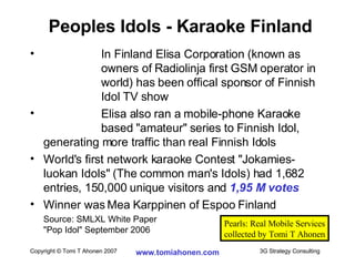   In Finland Elisa Corporation (known as  owners of Radiolinja first GSM operator in  world) has been offical sponsor of Finnish  Idol TV show Elisa also ran a mobile-phone Karaoke  based "amateur" series to Finnish Idol, generating more traffic than real Finnish Idols  World's first network karaoke Contest "Jokamies- luokan Idols" (The common man's Idols) had 1,682 entries, 150,000 unique visitors and  1,95 M votes Winner was Mea Karppinen of Espoo Finland Source: SMLXL White Paper "Pop Idol" September 2006 Peoples Idols - Karaoke Finland Pearls: Real Mobile Services collected by Tomi T Ahonen 