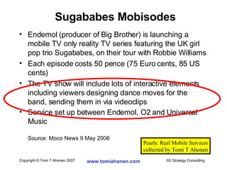 Endemol (producer of Big Brother) is launching a mobile TV only reality TV series featuring the UK girl pop trio Sugababes, on their tour with Robbie Williams Each episode costs 50 pence (75 Euro cents, 85 US cents) The TV show will include lots of interactive elements including viewers designing dance moves for the band, sending them in via videoclips Service set up between Endemol, O2 and Universal Music Source: Moco News 9 May 2006 Sugababes Mobisodes Pearls: Real Mobile Services collected by Tomi T Ahonen 