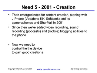 Need 5 - 2001 - Creation Then emerged need for content creation, starting with J-Phone (Vodafone KK, Softbank) and its cameraphones and Sha-Mail in 2001 Since then we've added video recording, sound recording (podcasts) and (mobile) blogging abilities to the phone Now we need to control the the device to gain good creations 