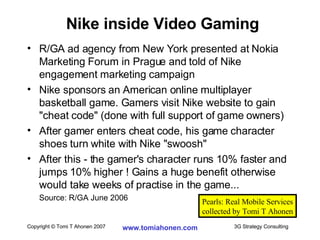 R/GA ad agency from New York presented at Nokia Marketing Forum in Prague and told of Nike engagement marketing campaign Nike sponsors an American online multiplayer basketball game. Gamers visit Nike website to gain "cheat code" (done with full support of game owners) After gamer enters cheat code, his game character shoes turn white with Nike "swoosh" After this - the gamer's character runs 10% faster and jumps 10% higher ! Gains a huge benefit otherwise would take weeks of practise in the game... Source: R/GA June 2006 Nike inside Video Gaming Pearls: Real Mobile Services collected by Tomi T Ahonen 
