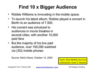 Robbie Williams is innovating in the mobile space. To launch his latest album, Robbie played a concert in Berlin to an audience of 7,500. His concert was simulcast to  audiences in movie theatres in  several cities, with another 10,000  paid fans But the majority of his live paid  audience, over 100,000 watched  via (3G) mobile phones Source: MoCo News, October 12, 2005 Find 10 x Bigger Audience Pearls: Real Mobile Services collected by Tomi T Ahonen 