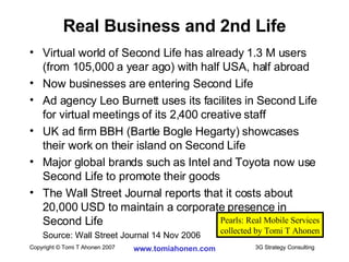 Virtual world of Second Life has already 1.3 M users (from 105,000 a year ago) with half USA, half abroad Now businesses are entering Second Life Ad agency Leo Burnett uses its facilites in Second Life for virtual meetings of its 2,400 creative staff UK ad firm BBH (Bartle Bogle Hegarty) showcases their work on their island on Second Life Major global brands such as Intel and Toyota now use Second Life to promote their goods The Wall Street Journal reports that it costs about 20,000 USD to maintain a corporate presence in Second Life Source: Wall Street Journal 14 Nov 2006 Real Business and 2nd Life Pearls: Real Mobile Services collected by Tomi T Ahonen 