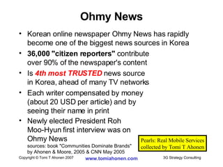 Korean online newspaper Ohmy News has rapidly become one of the biggest news sources in Korea 36,000 "citizen reporters"  contribute  over 90% of the newspaper's content Is  4th most TRUSTED  news source in Korea, ahead of many TV networks Each writer compensated by money  (about 20 USD per article) and by  seeing their name in print Newly elected President Roh  Moo-Hyun first interview was on  Ohmy News sources: book "Communities Dominate Brands"  by Ahonen & Moore, 2005 & CNN May 2005 Ohmy News Pearls: Real Mobile Services collected by Tomi T Ahonen 