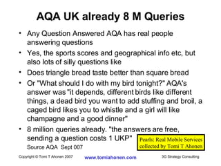 Any Question Answered AQA has real people answering questions Yes, the sports scores and geographical info etc, but also lots of silly questions like Does triangle bread taste better than square bread Or "What should I do with my bird tonight?" AQA's answer was "it depends, different birds like different things, a dead bird you want to add stuffing and broil, a caged bird likes you to whistle and a girl will like champagne and a good dinner" 8 million queries already. "the answers are free, sending a question costs 1 UKP" Source AQA  Sept 007 AQA UK already 8 M Queries Pearls: Real Mobile Services collected by Tomi T Ahonen 