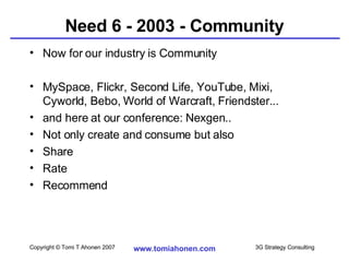 Need 6 - 2003 - Community Now for our industry is Community MySpace, Flickr, Second Life, YouTube, Mixi, Cyworld, Bebo, World of Warcraft, Friendster... and here at our conference: Nexgen.. Not only create and consume but also  Share Rate Recommend 