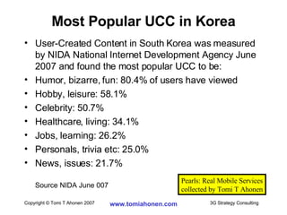 User-Created Content in South Korea was measured by NIDA National Internet Development Agency June 2007 and found the most popular UCC to be: Humor, bizarre, fun: 80.4% of users have viewed Hobby, leisure: 58.1% Celebrity: 50.7% Healthcare, living: 34.1% Jobs, learning: 26.2% Personals, trivia etc: 25.0% News, issues: 21.7% Source NIDA June 007 Most Popular UCC in Korea Pearls: Real Mobile Services collected by Tomi T Ahonen 