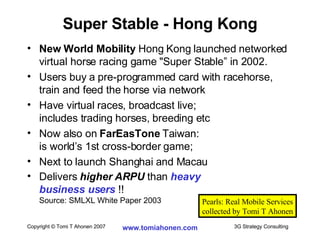 Super Stable - Hong Kong New World Mobility  Hong Kong launched networked virtual horse racing game "Super Stable” in 2002.  Users buy a pre-programmed card with racehorse, train and feed the horse via network  Have virtual races, broadcast live;  includes trading horses, breeding etc  Now also on  FarEasTone  Taiwan: is world’s 1st cross-border game; Next to launch Shanghai and Macau Delivers  higher ARPU  than  heavy  business users   !! Source: SMLXL White Paper 2003 Pearls: Real Mobile Services collected by Tomi T Ahonen 