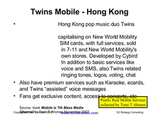 Twins Mobile - Hong Kong Hong Kong pop music duo Twins    capitalising on New World Mobility     SIM cards, with full services, sold  in 7-11 and New World Mobility's own stores. Developed by Cybird In addition to basic services like voice and SMS, also Twins related  ringing tones, logos, voting, chat Also have premium services such as Karaoke, ecards, and Twins “assisted” voice messages  Fans get exclusive content, access to concerts, etc Source: book  Mobile is 7th Mass Media  Channel  by Tomi T Ahonen November 2007 Pearls: Real Mobile Services collected by Tomi T Ahonen 