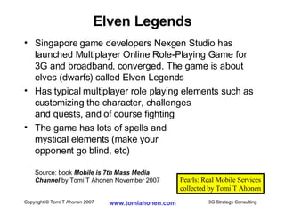 Singapore game developers Nexgen Studio has launched Multiplayer Online Role-Playing Game for 3G and broadband, converged. The game is about elves (dwarfs) called Elven Legends Has typical multiplayer role playing elements such as customizing the character, challenges and quests, and of course fighting The game has lots of spells and  mystical elements (make your opponent go blind, etc) Source: book  Mobile is 7th Mass Media  Channel  by Tomi T Ahonen November 2007 Elven Legends Pearls: Real Mobile Services collected by Tomi T Ahonen 