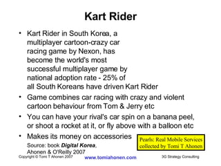 Kart Rider in South Korea, a  multiplayer cartoon-crazy car  racing game by Nexon, has  become the world's most  successful multiplayer game by national adoption rate - 25% of  all South Koreans have driven Kart Rider Game combines car racing with crazy and violent cartoon behaviour from Tom & Jerry etc  You can have your rival's car spin on a banana peel, or shoot a rocket at it, or fly above with a balloon etc Makes its money on accessories Source: book  Digital Korea ,  Ahonen & O'Reilly 2007 Kart Rider Pearls: Real Mobile Services collected by Tomi T Ahonen 