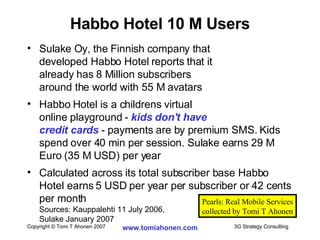 Habbo Hotel 10 M Users Sulake Oy, the Finnish company that  developed Habbo Hotel reports that it  already has 8 Million subscribers  around the world with 55 M avatars Habbo Hotel is a childrens virtual  online playground -  kids don't have  credit cards  - payments are by premium SMS. Kids spend over 40 min per session. Sulake earns 29 M Euro (35 M USD) per year Calculated across its total subscriber base Habbo Hotel earns 5 USD per year per subscriber or 42 cents per month  Sources: Kauppalehti 11 July 2006,  Sulake January 2007 Pearls: Real Mobile Services collected by Tomi T Ahonen 