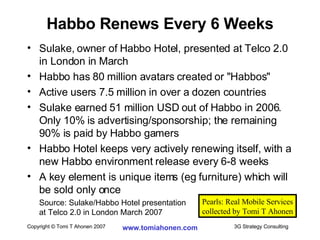 Sulake, owner of Habbo Hotel, presented at Telco 2.0 in London in March Habbo has 80 million avatars created or "Habbos" Active users 7.5 million in over a dozen countries Sulake earned 51 million USD out of Habbo in 2006. Only 10% is advertising/sponsorship; the remaining 90% is paid by Habbo gamers Habbo Hotel keeps very actively renewing itself, with a new Habbo environment release every 6-8 weeks A key element is unique items (eg furniture) which will be sold only once Source: Sulake/Habbo Hotel presentation  at Telco 2.0 in London March 2007 Habbo Renews Every 6 Weeks Pearls: Real Mobile Services collected by Tomi T Ahonen 