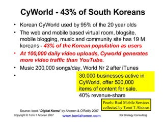 CyWorld - 43% of South Koreans Korean CyWorld used by 95% of the 20 year olds The web and mobile based virtual room, blogsite, mobile blogging, music and community site has 19 M koreans -  43% of the Korean population as users At 100,000 daily video uploads, Cyworld generates more video traffic than YouTube. Music 200,000 songs/day, World Nr 2 after iTunes 30,000 businesses active in  CyWorld, offer 500,000  items of content for sale.  40% revenue-share Source: book " Digital Korea " by Ahonen & O'Reilly 2007 Pearls: Real Mobile Services collected by Tomi T Ahonen 