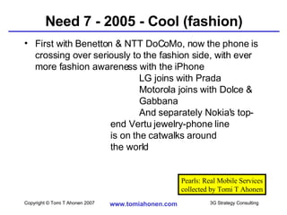 Need 7 - 2005 - Cool (fashion) First with Benetton & NTT DoCoMo, now the phone is crossing over seriously to the fashion side, with ever more fashion awareness with the iPhone  LG joins with Prada Motorola joins with Dolce &  Gabbana And separately Nokia's top- end Vertu jewelry-phone line  is on the catwalks around  the world Pearls: Real Mobile Services collected by Tomi T Ahonen 