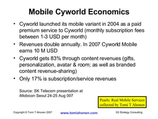 Cyworld launched its mobile variant in 2004 as a paid premium service to Cyworld (monthly subscription fees between 1-3 USD per month) Revenues double annually. In 2007 Cyworld Mobile earns 10 M USD Cyworld gets 83% through content revenues (gifts, personalization, avatar & room; as well as branded content revenue-sharing) Only 17% is subscription/service revenues Source: SK Telecom presentation at  iMobicon Seoul 24-25 Aug 007 Mobile Cyworld Economics Pearls: Real Mobile Services collected by Tomi T Ahonen 