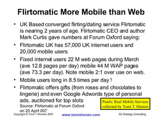 UK Based converged flirting/dating service Flirtomatic is nearing 2 years of age. Flirtomatic CEO and author Mark Curtis gave numbers at Forum Oxford saying: Flirtomatic UK has 57,000 UK internet users and 20,000 mobile users Fixed internet users 22 M web pages during March (ave 12.8 pages per day) mobile 44 M WAP pages (ave 73.3 per day). Note mobile 2:1 over use on web. Mobile users long in 8.5 times per day ! Flirtomatic offers gifts (from roses and chocolates to lingerie) and even Google Adwords type of personal ads, auctioned for top slots Source: Flirtomatic at Forum Oxford  on 20 April 007 Flirtomatic More Mobile than Web Pearls: Real Mobile Services collected by Tomi T Ahonen 