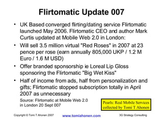 UK Based converged flirting/dating service Flirtomatic launched May 2006. Flirtomatic CEO and author Mark Curtis updated at Mobile Web 2.0 in London: Will sell 3.5 million virtual "Red Roses" in 2007 at 23 pence per rose (earn annually 805,000 UKP / 1.2 M Euro / 1.6 M USD) Offer branded sponsorship ie Loreal Lip Gloss sponsoring the Flirtomatic "Big Wet Kiss" Half of income from ads, half from personalization and gifts; Flirtomatic stopped subscription totally in April 2007 as unnecessary Source: Flirtomatic at Mobile Web 2.0  in London 20 Sept 007 Flirtomatic Update 007 Pearls: Real Mobile Services collected by Tomi T Ahonen 
