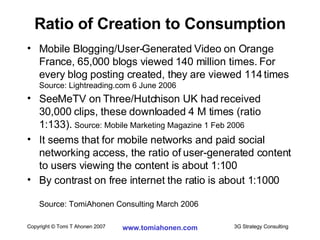 Ratio of Creation to Consumption Mobile Blogging/User-Generated Video on Orange France, 65,000 blogs viewed 140 million times. For every blog posting created, they are viewed 114 times  Source: Lightreading.com 6 June 2006 SeeMeTV on Three/Hutchison UK had received 30,000 clips, these downloaded 4 M times (ratio 1:133).  Source: Mobile Marketing Magazine 1 Feb 2006 It seems that for mobile networks and paid social networking access, the ratio of user-generated content to users viewing the content is about 1:100 By contrast on free internet the ratio is about 1:1000 Source: TomiAhonen Consulting March 2006 