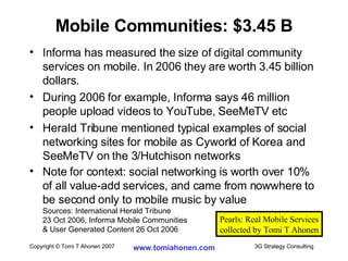 Informa has measured the size of digital community services on mobile. In 2006 they are worth 3.45 billion dollars. During 2006 for example, Informa says 46 million people upload videos to YouTube, SeeMeTV etc Herald Tribune mentioned typical examples of social networking sites for mobile as Cyworld of Korea and SeeMeTV on the 3/Hutchison networks Note for context: social networking is worth over 10% of all value-add services, and came from nowwhere to be second only to mobile music by value Sources: International Herald Tribune  23 Oct 2006, Informa Mobile Communities  & User Generated Content 26 Oct 2006 Mobile Communities: $3.45 B Pearls: Real Mobile Services collected by Tomi T Ahonen 