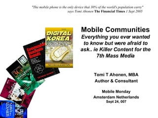 Mobile Communities Everything you ever wanted to know but were afraid to ask.. ie Killer Content for the 7th Mass Media Tomi T Ahonen, MBA Author & Consultant Mobile Monday Amsterdam Netherlands Sept 24, 007 &quot;The mobile phone is the only device that 30% of the world's population carry&quot;    says Tomi Ahonen   The Financial Times  1 Sept 2005 
