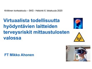 Virtuaalista todellisuutta
hyödyntävien laitteiden
terveysriskit mittaustulosten
valossa
FT Mikko Ahonen
Kriittinen korkeakoulu – SKS - Helsinki 6. lokakuuta 2020
 