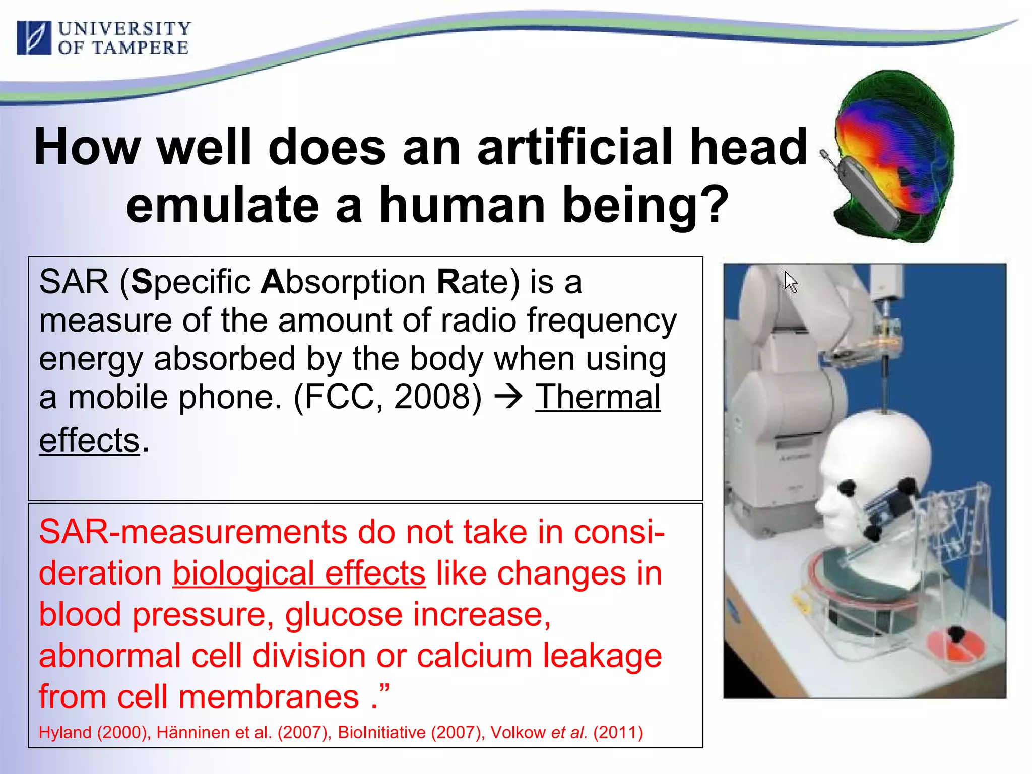 How well does an artificial head  emulate a human being? SAR ( S pecific  A bsorption  R ate) is a measure of the amount of radio frequency energy absorbed by the body when using a mobile phone. (FCC, 2008)     Thermal effects . SAR-measurements do not take in consi-deration  biological effects  like changes in blood pressure, glucose increase, abnormal cell division or calcium leakage from cell membranes .”  Hyland (2000), Hänninen et al. (2007),   BioInitiative (2007), Volkow  et al.  (2011) 