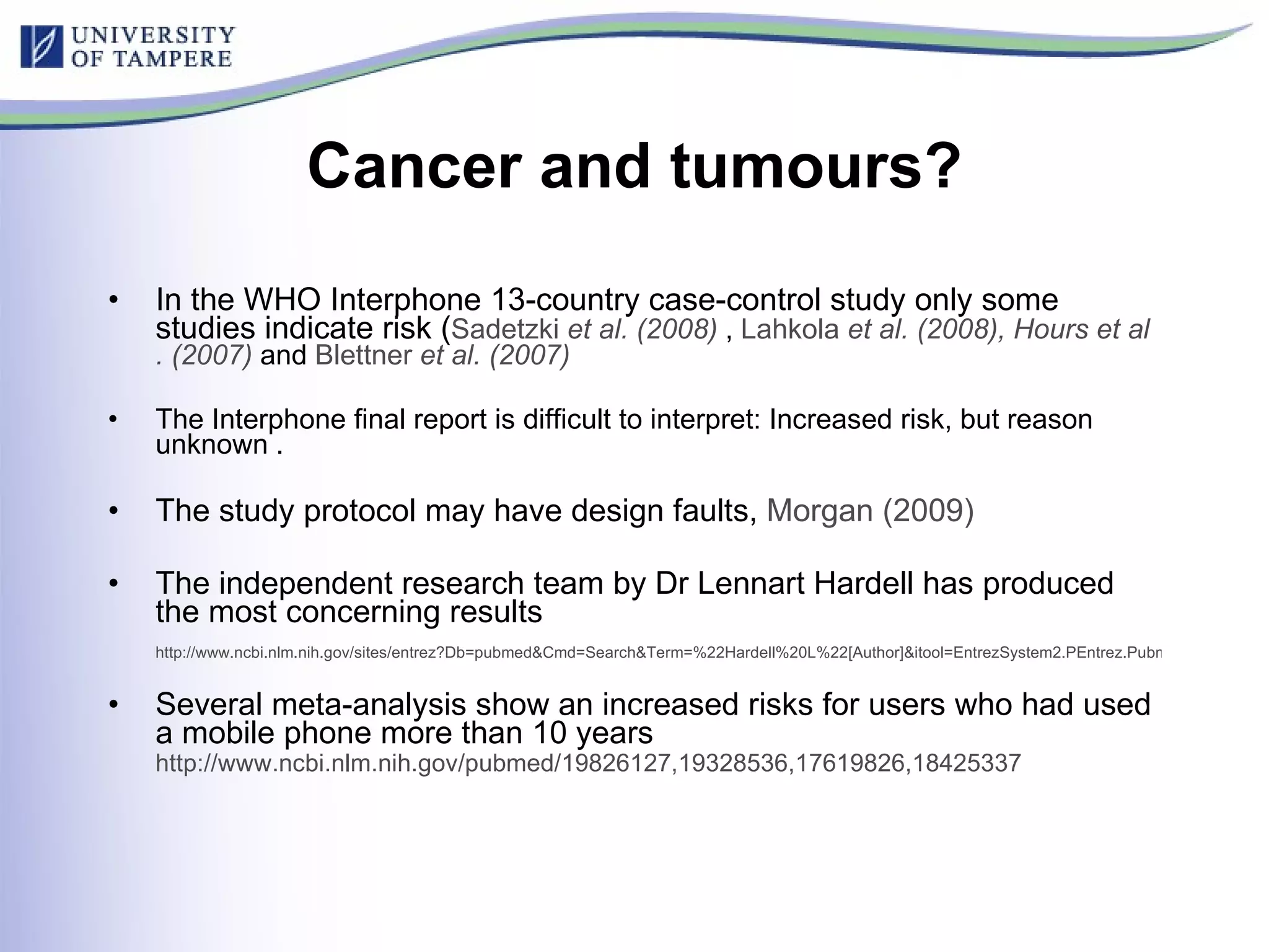 Cancer and tumours? In the WHO Interphone 13-country case-control study only some studies indicate risk ( Sadetzki  et al . (2008)  ,  Lahkola   et al . (2008),  Hours   et al . (2007)  and  Blettner   et al . (2007 )   The Interphone final report is difficult to interpret: Increased risk, but reason unknown . The study protocol may have design faults,  Morgan (2009) The independent research team by Dr Lennart Hardell has produced the most concerning results http://www.ncbi.nlm.nih.gov/sites/entrez?Db=pubmed&Cmd=Search&Term=%22Hardell%20L%22[Author]&itool=EntrezSystem2.PEntrez.Pubmed.Pubmed_ResultsPanel.Pubmed_DiscoveryPanel.Pubmed_RVAbstractPlus Several meta-analysis show an increased risks for users who had used a mobile phone more than 10 years http://www.ncbi.nlm.nih.gov/pubmed/19826127,19328536,17619826,18425337   