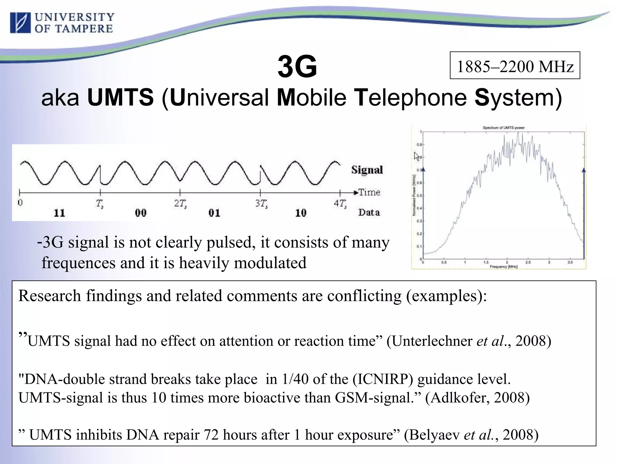 3G  aka  UMTS  ( U niversal  M obile  T elephone  S ystem) Research findings and related comments are conflicting (examples): ” UMTS signal had no effect on attention or reaction time” (Unterlechner  et al ., 2008) "DNA-double strand breaks take place  in 1/40 of the (ICNIRP) guidance level.  UMTS-signal is thus 10 times more bioactive than GSM-signal.” (Adlkofer, 2008) ”  UMTS inhibits DNA repair 72 hours after 1 hour exposure ” (Belyaev  et al. , 2008) 3G signal is not clearly pulsed, it consists of many  frequences and it is heavily modulated 1885–2200 MHz 