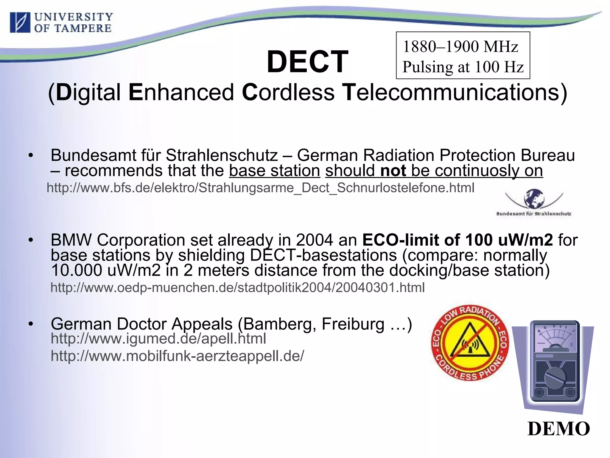 DECT ( D igital  E nhanced  C ordless  T elecommunications) Bundesamt für Strahlenschutz – German Radiation Protection Bureau – recommends that the  base station   should  not  be continuosly on http://www.bfs.de/elektro/Strahlungsarme_Dect_Schnurlostelefone.html   BMW Corporation set already in 2004 an  ECO-limit of 100 uW/m2  for base stations by shielding DECT-basestations (compare: normally 10.000 uW/m2 in 2 meters distance from the docking/base station) http://www.oedp-muenchen.de/stadtpolitik2004/20040301.html   German Doctor Appeals (Bamberg, Freiburg …)  http://www.igumed.de/apell.html http://www.mobilfunk-aerzteappell.de /   DEMO 1880–1900 MHz  Pulsing at 100 Hz 