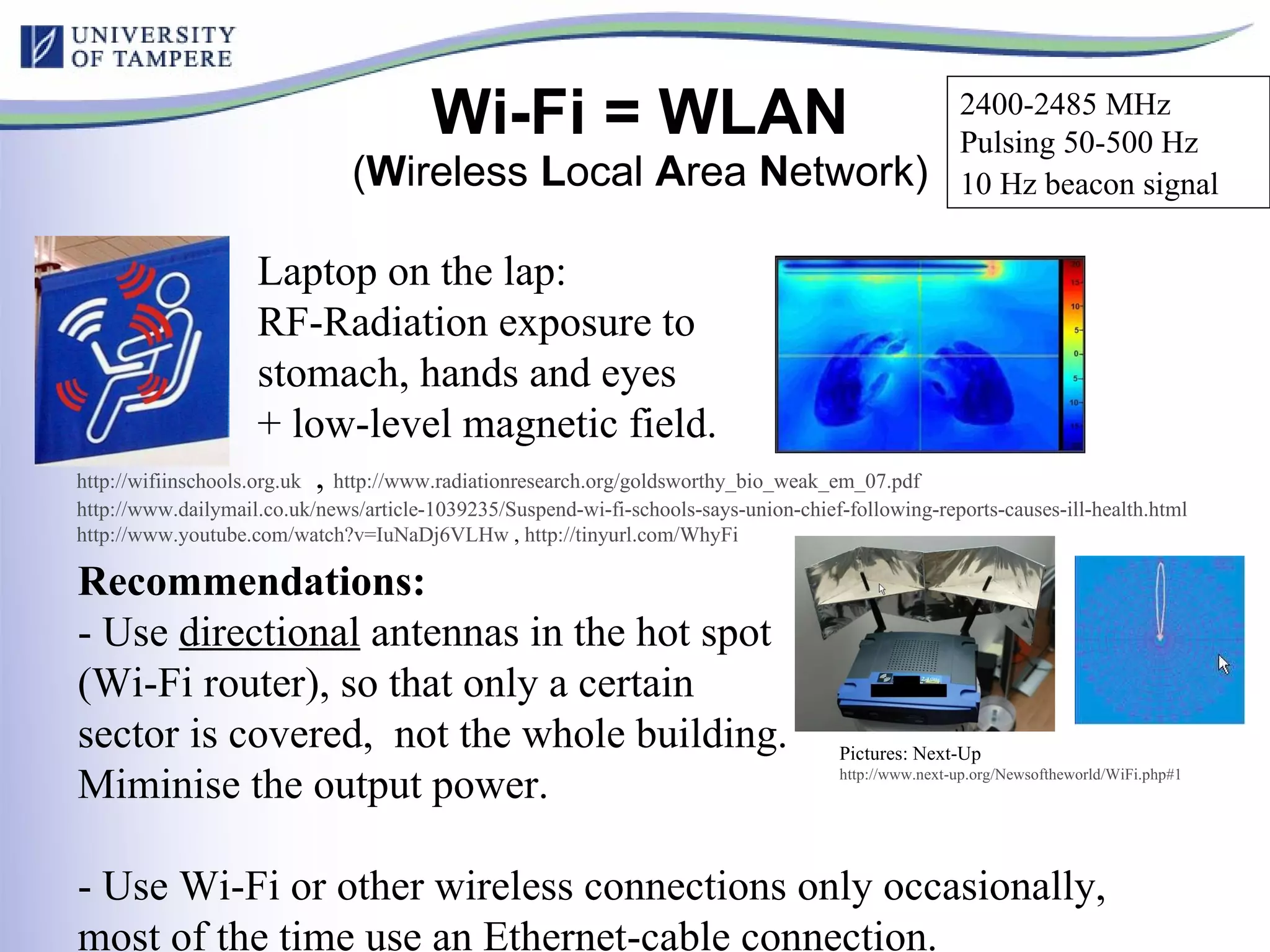 Wi-Fi = WLAN ( W ireless  L ocal  A rea  N etwork) http:// wifiinschools.org.uk   ,  http://www.radiationresearch.org/goldsworthy_bio_weak_em_07.pdf   http://www.dailymail.co.uk/news/article-1039235/Suspend-wi-fi-schools-says-union-chief-following-reports-causes-ill-health.html   http://www.youtube.com/watch?v=IuNaDj6VLHw  ,  http://tinyurl.com/WhyFi   Laptop on the lap:  RF-Radiation exposure to stomach, hands and eyes + low-level magnetic field. Recommendations: - Use  directional  antennas in the hot spot  (Wi-Fi router), so that only a certain  sector is covered,  not the whole building. Miminise the output power. - Use Wi-Fi or other wireless connections only occasionally, most of the time use an Ethernet-cable connection. Pictures: Next-Up http://www.next-up.org/Newsoftheworld/WiFi.php#1   2400-2485 MHz Pulsing 50-500 Hz 10 Hz beacon signal   