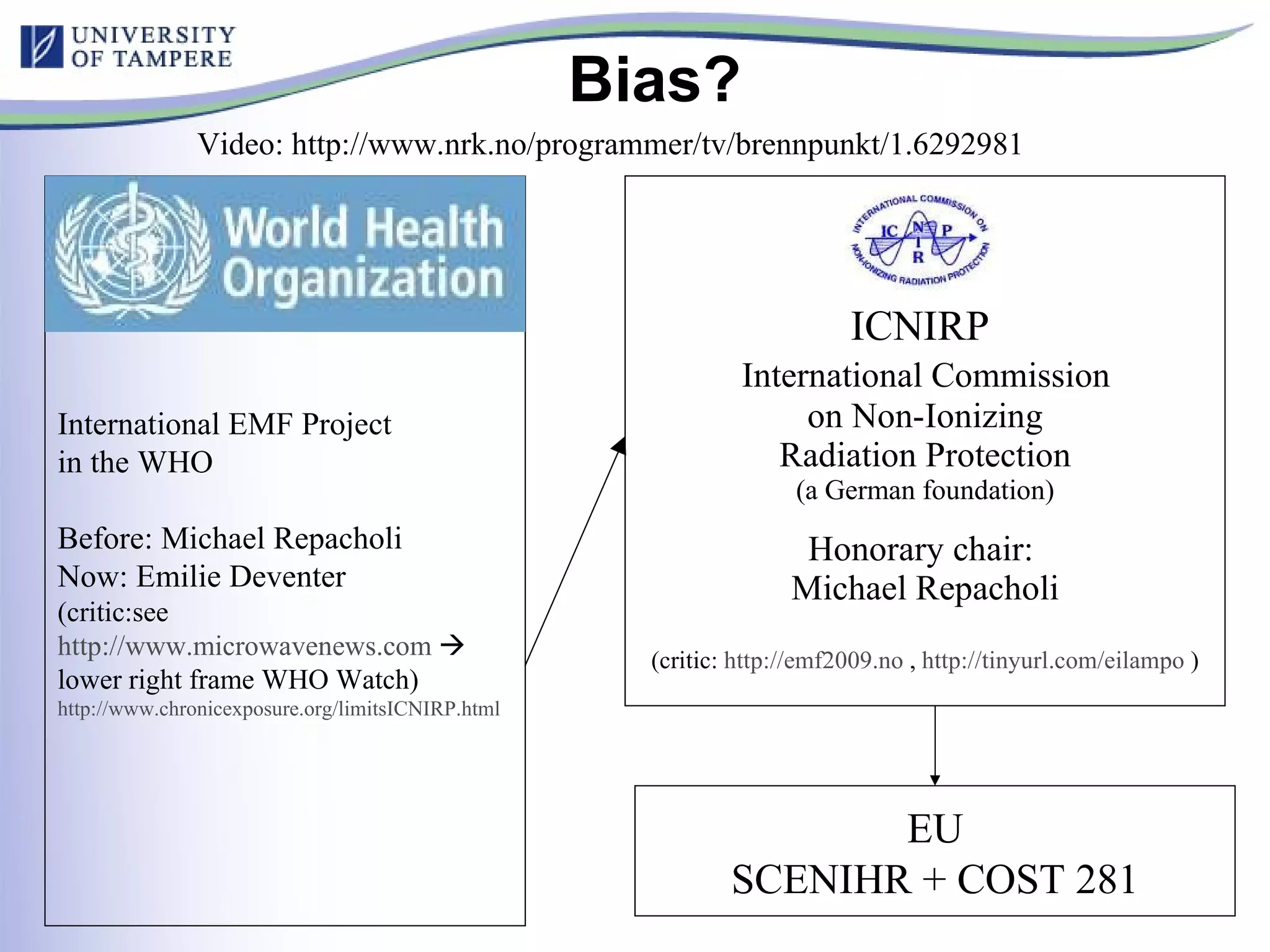 Bias? ICNIRP    International Commission  on Non-Ionizing Radiation Protection (a German foundation) Honorary chair:  Michael Repacholi (critic:  http://emf2009.no  ,  http ://tinyurl.com/eilampo   ) EU SCENIHR + COST 281 International EMF Project in the WHO Before: Michael Repacholi Now: Emilie Deventer (critic:see  http://www.microwavenews.com     lower right frame WHO Watch) http://www.chronicexposure.org/limitsICNIRP.html   Video: http://www.nrk.no/programmer/tv/brennpunkt/1.6292981 