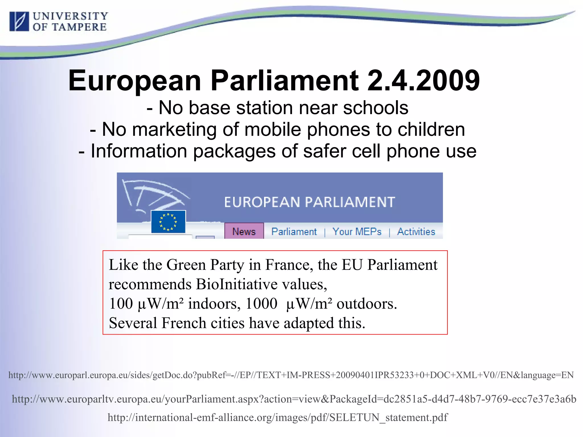 European Parliament 2.4.2009   - No base station near schools - No marketing of mobile phones to children - Information packages of safer cell phone use Like the Green Party in France, the EU Parliament  recommends BioInitiative values,  100 µW/m² indoors, 1000  µW/m² outdoors. Several French cities have adapted this. http://international-emf-alliance.org/images/pdf/SELETUN_statement.pdf   http:// www.europarl.europa.eu/sides/getDoc.do?pubRef =-//EP//TEXT+IM-PRESS+20090401IPR53233+0+DOC+XML+V0//EN&language=EN   http://www.europarltv.europa.eu/yourParliament.aspx?action=view&PackageId=dc2851a5-d4d7-48b7-9769-ecc7e37e3a6b   