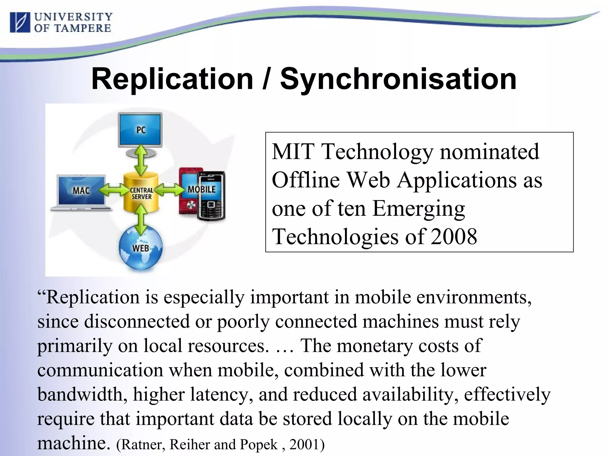 Replication / Synchronisation “ Replication is especially important in mobile environments, since disconnected or poorly connected machines must rely primarily on local resources. … The monetary costs of communication when mobile, combined with the lower bandwidth, higher latency, and reduced availability, effectively require that important data be stored locally on the mobile machine.  (Ratner, Reiher and Popek , 2001)  MIT Technology nominated Offline Web Applications as one of ten Emerging Technologies of 2008   