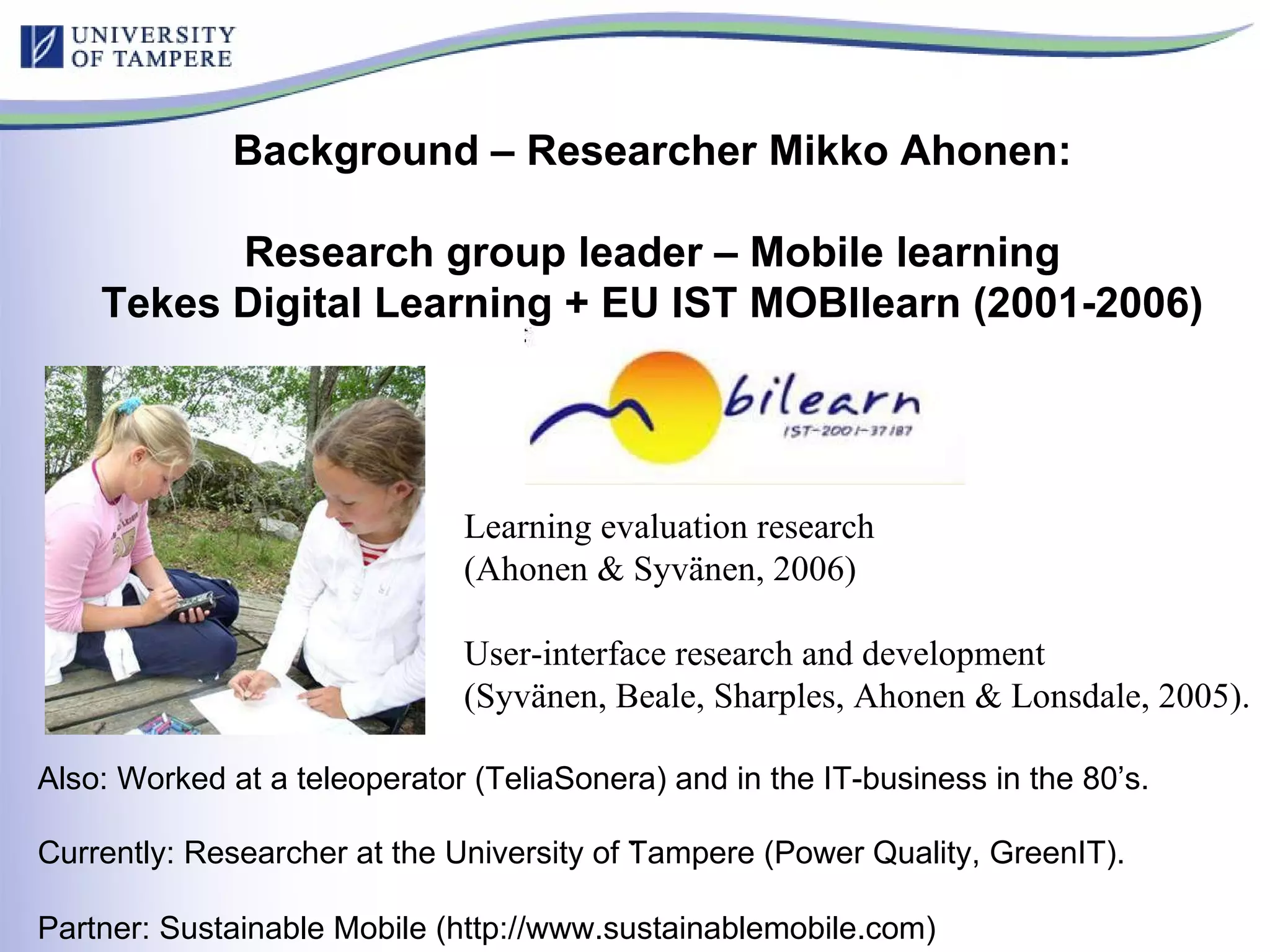 Also: Worked at a teleoperator (TeliaSonera) and in the IT-business in the 80’s.  Currently: Researcher at the University of Tampere (Power Quality, GreenIT).   Partner: Sustainable Mobile (http://www.sustainablemobile.com) . Background – Researcher Mikko Ahonen: Research group leader – Mobile learning Tekes Digital Learning + EU IST MOBIlearn (2001-2006) Learning evaluation research (Ahonen & Syvänen, 2006) User-interface research and development (Syvänen, Beale, Sharples, Ahonen & Lonsdale, 2005).  