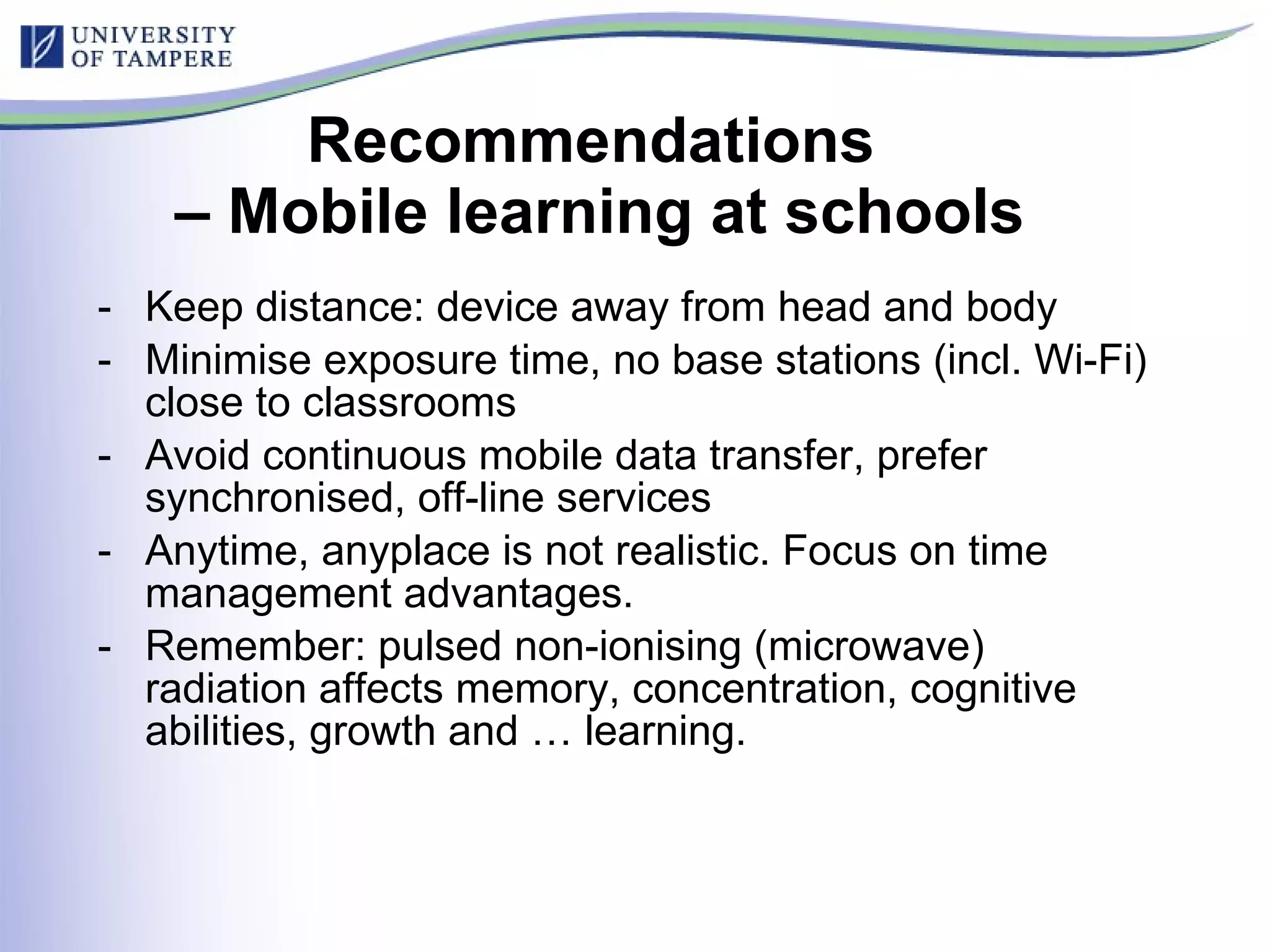 Recommendations  – Mobile learning at schools Keep distance: device away from head and body Minimise exposure time, no base stations (incl. Wi-Fi) close to classrooms Avoid continuous mobile data transfer, prefer synchronised, off-line services Anytime, anyplace is not realistic. Focus on time management advantages. Remember: pulsed non-ionising (microwave) radiation affects memory, concentration, cognitive abilities, growth and … learning. 