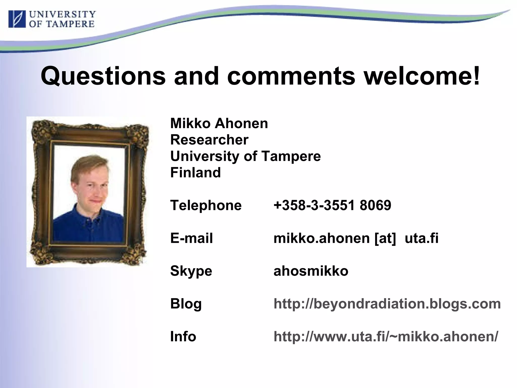 Questions and comments welcome! Mikko Ahonen Researcher  University of Tampere Finland Telephone  +358-3-3551 8069 E-mail  mikko.ahonen [at]  uta.fi Skype ahosmikko Blog  http://beyondradiation.blogs.com   Info  http://www.uta.fi/~mikko.ahonen/   