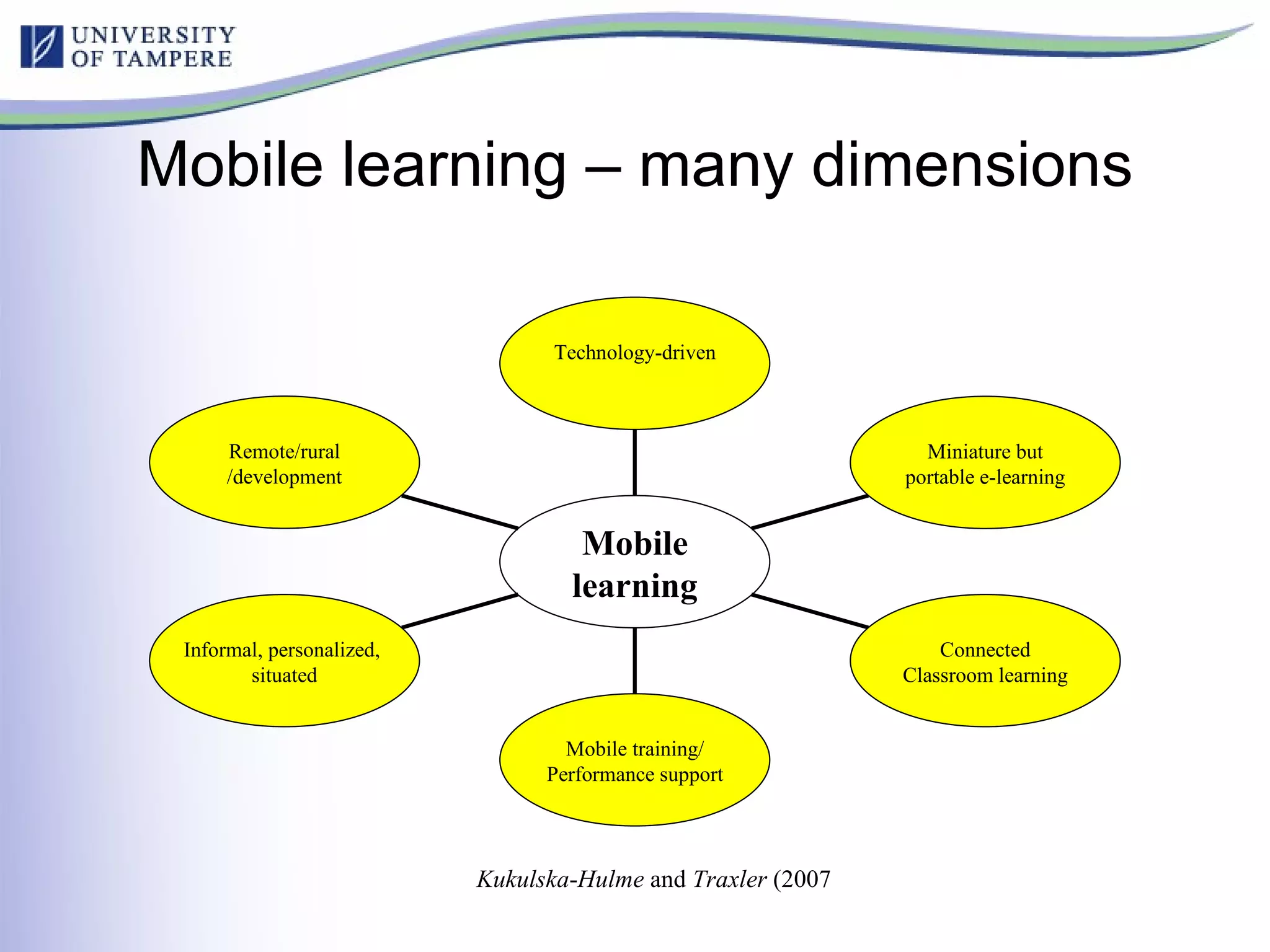Mobile learning – many dimensions Kukulska - Hulme  and  Traxler  (2007  Remote/rural /development Informal, personalized,  situated Mobile training/ Performance support Connected Classroom learning Miniature but portable e-learning Technology-driven Mobile learning 