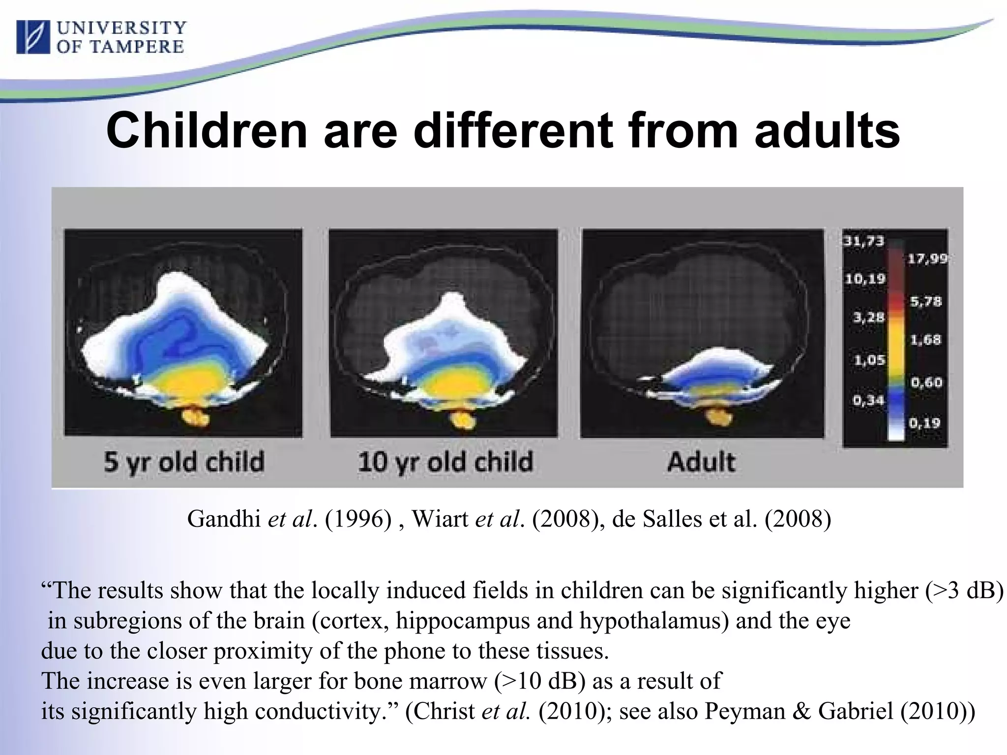 Children are different from adults Gandhi  et al . (1996) , Wiart  et al . (2008), de Salles et al. (2008) “ The results show that the locally induced fields in children can be significantly higher (>3 dB) in subregions of the brain (cortex, hippocampus and hypothalamus) and the eye  due to the closer proximity of the phone to these tissues.  The increase is even larger for bone marrow (>10 dB) as a result of  its significantly high conductivity.” (Christ  et al.  (2010); see also Peyman & Gabriel (2010)) 