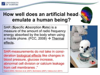 How well does an artificial head  emulate a human being? SAR ( S pecific  A bsorption  R ate) is a measure of the amount of radio frequency energy absorbed by the body when using a mobile phone. (FCC, 2008)     Thermal effects . SAR-measurements do not take in consi-deration  biological effects  like changes in blood pressure, glucose increase, abnormal cell division or calcium leakage from cell membranes .”  Hyland (2000), Hänninen et al. (2007),   BioInitiative (2007), Volkow  et al.  (2011) 