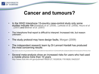 Cancer and tumours? In the WHO Interphone 13-country case-control study only some studies indicate risk ( Sadetzki  et al . (2008)  ,  Lahkola   et al . (2008),  Hours   et al . (2007)  and  Blettner   et al . (2007 )   The Interphone final report is difficult to interpret: Increased risk, but reason unknown . The study protocol may have design faults,  Morgan (2009) The independent research team by Dr Lennart Hardell has produced the most concerning results http://www.ncbi.nlm.nih.gov/sites/entrez?Db=pubmed&Cmd=Search&Term=%22Hardell%20L%22[Author]&itool=EntrezSystem2.PEntrez.Pubmed.Pubmed_ResultsPanel.Pubmed_DiscoveryPanel.Pubmed_RVAbstractPlus Several meta-analysis show an increased risks for users who had used a mobile phone more than 10 years http://www.ncbi.nlm.nih.gov/pubmed/19826127,19328536,17619826,18425337   