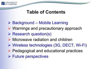 Table of Contents Background – Mobile Learning Warnings and precautionary approach Research question(s) Microwave radiation and children Wireless technologies (3G, DECT, Wi-Fi) Pedagogical and educational practices Future perspectives 