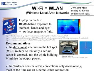 Wi-Fi = WLAN ( W ireless  L ocal  A rea  N etwork) http:// wifiinschools.org.uk   ,  http://www.radiationresearch.org/goldsworthy_bio_weak_em_07.pdf   http://www.dailymail.co.uk/news/article-1039235/Suspend-wi-fi-schools-says-union-chief-following-reports-causes-ill-health.html   http://www.youtube.com/watch?v=IuNaDj6VLHw  ,  http://tinyurl.com/WhyFi   Laptop on the lap:  RF-Radiation exposure to stomach, hands and eyes + low-level magnetic field. Recommendations: - Use  directional  antennas in the hot spot  (Wi-Fi router), so that only a certain  sector is covered,  not the whole building. Miminise the output power. - Use Wi-Fi or other wireless connections only occasionally, most of the time use an Ethernet-cable connection. Pictures: Next-Up http://www.next-up.org/Newsoftheworld/WiFi.php#1   2400-2485 MHz Pulsing 50-500 Hz 10 Hz beacon signal   