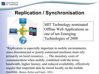 Replication / Synchronisation “ Replication is especially important in mobile environments, since disconnected or poorly connected machines must rely primarily on local resources. … The monetary costs of communication when mobile, combined with the lower bandwidth, higher latency, and reduced availability, effectively require that important data be stored locally on the mobile machine.  (Ratner, Reiher and Popek , 2001)  MIT Technology nominated Offline Web Applications as one of ten Emerging Technologies of 2008   
