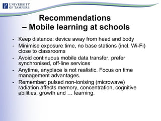 Recommendations  – Mobile learning at schools Keep distance: device away from head and body Minimise exposure time, no base stations (incl. Wi-Fi) close to classrooms Avoid continuous mobile data transfer, prefer synchronised, off-line services Anytime, anyplace is not realistic. Focus on time management advantages. Remember: pulsed non-ionising (microwave) radiation affects memory, concentration, cognitive abilities, growth and … learning. 
