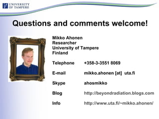 Questions and comments welcome! Mikko Ahonen Researcher  University of Tampere Finland Telephone  +358-3-3551 8069 E-mail  mikko.ahonen [at]  uta.fi Skype ahosmikko Blog  http://beyondradiation.blogs.com   Info  http://www.uta.fi/~mikko.ahonen/   