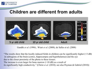 Children are different from adults Gandhi  et al . (1996) , Wiart  et al . (2008), de Salles et al. (2008) “ The results show that the locally induced fields in children can be significantly higher (>3 dB) in subregions of the brain (cortex, hippocampus and hypothalamus) and the eye  due to the closer proximity of the phone to these tissues.  The increase is even larger for bone marrow (>10 dB) as a result of  its significantly high conductivity.” (Christ  et al.  (2010); see also Peyman & Gabriel (2010)) 
