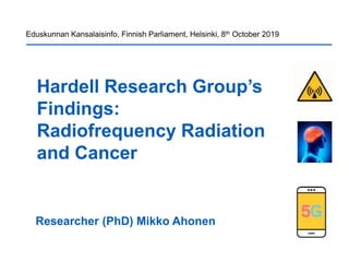 Hardell Research Group’s
Findings:
Radiofrequency Radiation
and Cancer
Researcher (PhD) Mikko Ahonen
Eduskunnan Kansalaisinfo, Finnish Parliament, Helsinki, 8th October 2019
 